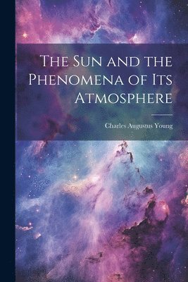 Charles Augustus Young - Sun and the Phenomena of Its Atmosphere, Häftad