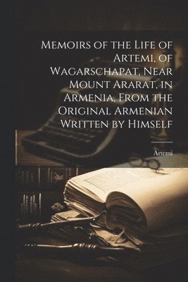 Memoirs of the Life of Artemi, of Wagarschapat, Near Mount Ararat, in Armenia, From the Original Armenian Written by Himself 1