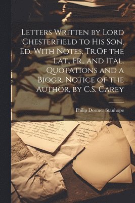 Letters Written by Lord Chesterfield to His Son, Ed. With Notes, Tr.Of the Lat., Fr., and Ital. Quotations and a Biogr. Notice of the Author, by C.S. Carey 1