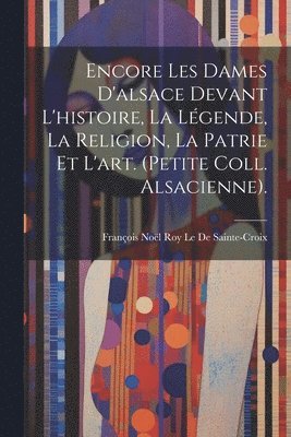 Encore Les Dames D'alsace Devant L'histoire, La Lgende, La Religion, La Patrie Et L'art. (Petite Coll. Alsacienne). 1