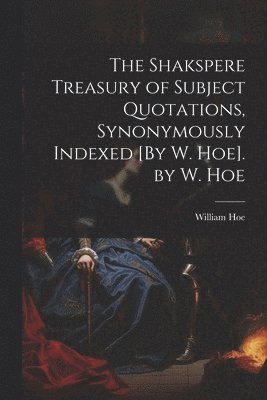 The Shakspere Treasury of Subject Quotations, Synonymously Indexed [By W. Hoe]. by W. Hoe 1