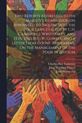 Two Reports Addressed to His Majesty's Commissioners Appointed to Inquire Into the ... Poor Laws [The 1St] by C.H. Cameron, J. Wrottesley, and [The 2Nd By] J.W. Cowell, and a Letter From Count 1