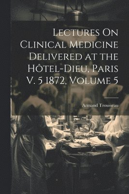 Lectures On Clinical Medicine Delivered at the Hôtel-Dieu, Paris V. 5 1872, Volume 5
