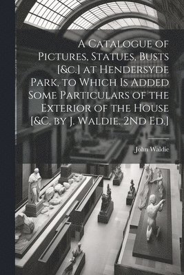 A Catalogue of Pictures, Statues, Busts [&c.] at Hendersyde Park, to Which Is Added Some Particulars of the Exterior of the House [&c. by J. Waldie. 2Nd Ed.] 1