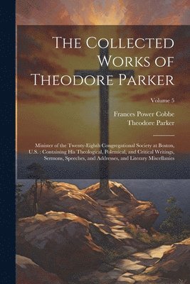 bokomslag The Collected Works of Theodore Parker: Minister of the Twenty-Eighth Congregational Society at Boston, U.S.: Containing His Theological, Polemical, a