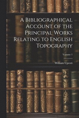 William Upcott - Bibliographical Account of the Principal Works Relating to English Topography; Volume 1, Häftad