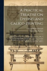 bokomslag A Practical Treatise On Dyeing and Calico-Printing; Including the Latest Inventions and Improvements; Also, A Description of the Origin, Manufacture, Uses, and Chemical Properties of the Various