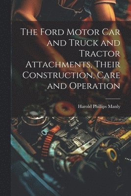 The Ford Motor Car and Truck and Tractor Attachments, Their Construction, Care and Operation 1