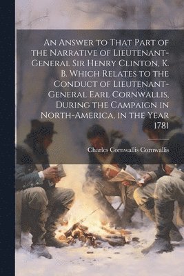 An Answer to That Part of the Narrative of Lieutenant-General Sir Henry Clinton, K. B. Which Relates to the Conduct of Lieutenant-General Earl Cornwallis, During the Campaign in North-America, in the 1