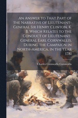 Answer to That Part of the Narrative of Lieutenant-General Sir Henry Clinton, K. B. Which Relates to the Conduct of Lieutenant-General Earl Cornwallis, During the Campaign in North-America, in the Year 1781