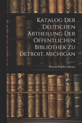 Katalog Der Deutschen Abtheilung Der ffentlichen Bibliothek Zu Detroit, Michigan 1