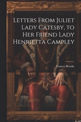 Letters From Juliet Lady Catesby, to Her Friend Lady Henrietta Campley 1