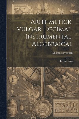 Arithmetick, Vulgar, Decimal, Instrumental, Algebraical