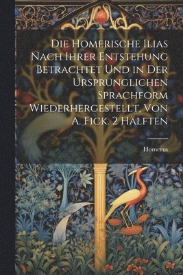 Homerische Ilias Nach Ihrer Entstehung Betrachtet Und in Der Ursprünglichen Sprachform Wiederhergestellt, Von A. Fick. 2 Hälften