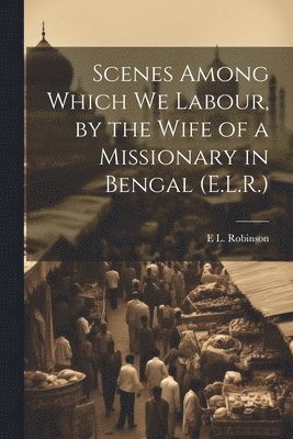 Scenes Among Which We Labour, by the Wife of a Missionary in Bengal (E.L.R.) 1