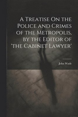 John Wade - Treatise On the Police and Crimes of the Metropolis, by the Editor of 'the Cabinet Lawyer', Häftad