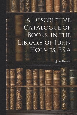 bokomslag A Descriptive Catalogue of Books, in the Library of John Holmes, F.S.a