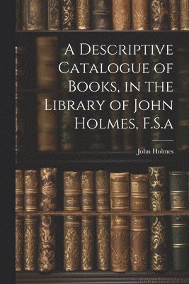 A Descriptive Catalogue of Books, in the Library of John Holmes, F.S.a 1