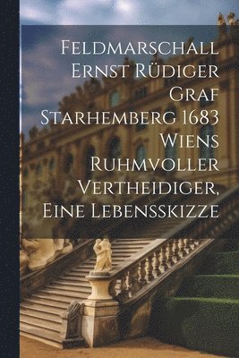 Feldmarschall Ernst Rdiger Graf Starhemberg 1683 Wiens Ruhmvoller Vertheidiger, Eine Lebensskizze 1