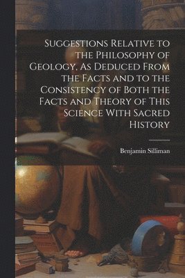 Suggestions Relative to the Philosophy of Geology, As Deduced From the Facts and to the Consistency of Both the Facts and Theory of This Science With Sacred History