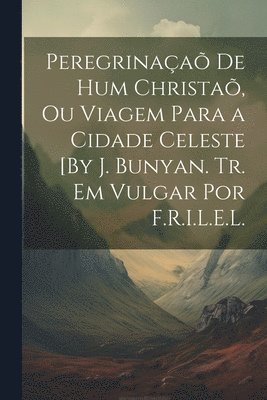 Peregrinaa De Hum Christa, Ou Viagem Para a Cidade Celeste [By J. Bunyan. Tr. Em Vulgar Por F.R.I.L.E.L. 1