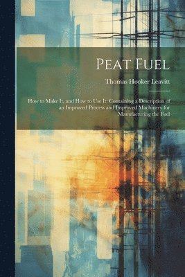 Thomas Hooker Leavitt - Peat Fuel: How to Make It, and How to Use It: Containing a Description of an Improved Process and Improved Machinery for Manufacturing the Fuel, Häftad