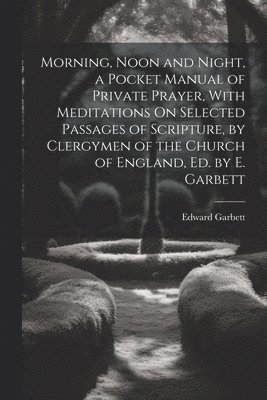 bokomslag Morning, Noon and Night, a Pocket Manual of Private Prayer, With Meditations On Selected Passages of Scripture, by Clergymen of the Church of England, Ed. by E. Garbett