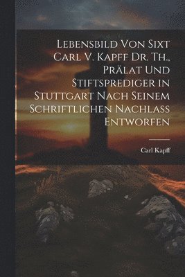 Lebensbild Von Sixt Carl V. Kapff Dr. Th., Prlat Und Stiftsprediger in Stuttgart Nach Seinem Schriftlichen Nachlass Entworfen 1