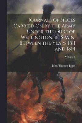 Journals of Sieges Carried On by the Army Under the Duke of Wellington, in Spain, Between the Years 1811 and 1814; Volume 1 1