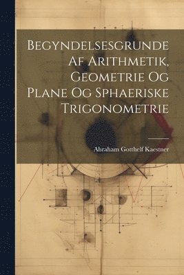 Begyndelsesgrunde Af Arithmetik, Geometrie Og Plane Og Sphaeriske Trigonometrie 1