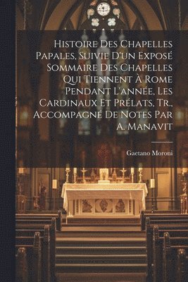 Histoire Des Chapelles Papales, Suivie D'un Exposé Sommaire Des Chapelles Qui Tiennent À Rome Pendant L'année, Les Cardinaux Et Prélats, Tr., Accompagné De Notes Par A. Manavit