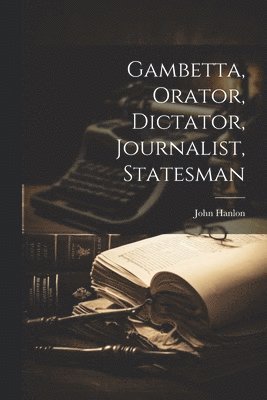 Gambetta, Orator, Dictator, Journalist, Statesman 1