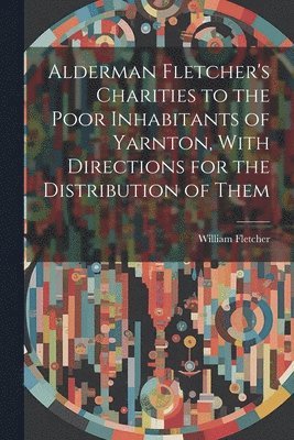 bokomslag Alderman Fletcher's Charities to the Poor Inhabitants of Yarnton, With Directions for the Distribution of Them