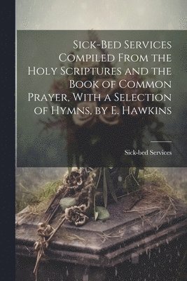 Sick-Bed Services Compiled From the Holy Scriptures and the Book of Common Prayer, With a Selection of Hymns, by E. Hawkins 1