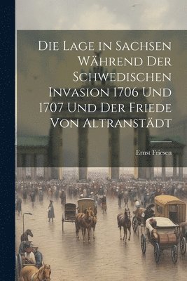 Die Lage in Sachsen Whrend Der Schwedischen Invasion 1706 Und 1707 Und Der Friede Von Altranstdt 1