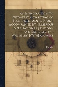 bokomslag An Introduction to Geometry, Consisting of Euclid's Elements, Book I, Accompanied by Numerous Explanations, Questions, and Exercises, by J. Walmsley. [With] Answers