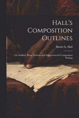 Hall's Composition Outlines; Or Outlines, Plans, Schemes and Suggestions for Composition Writing 1