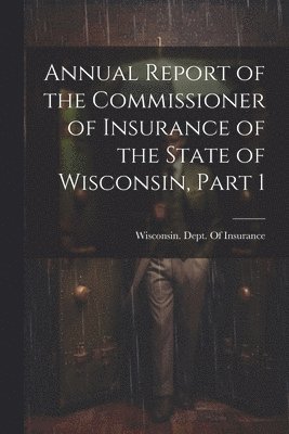 Annual Report of the Commissioner of Insurance of the State of Wisconsin, Part 1 1