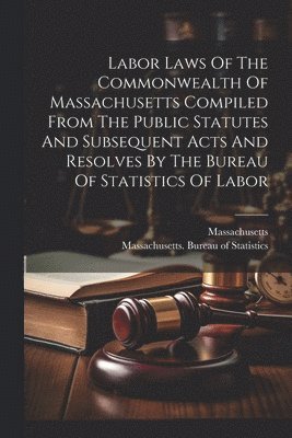 bokomslag Labor Laws Of The Commonwealth Of Massachusetts Compiled From The Public Statutes And Subsequent Acts And Resolves By The Bureau Of Statistics Of Labor