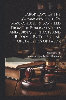 Labor Laws Of The Commonwealth Of Massachusetts Compiled From The Public Statutes And Subsequent Acts And Resolves By The Bureau Of Statistics Of Labor
