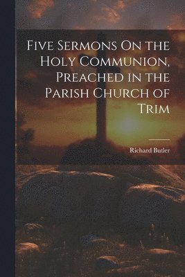 Richard Butler - Five Sermons On the Holy Communion, Preached in the Parish Church of Trim, Häftad