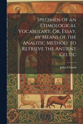 Specimen of an Etimological Vocabulary, Or, Essay, by Means of the Analitic Method, to Retrieve the Antient Celtic 1