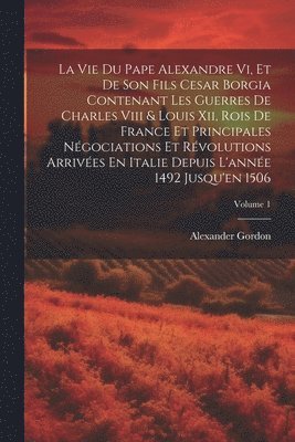 La Vie Du Pape Alexandre Vi, Et De Son Fils Cesar Borgia Contenant Les Guerres De Charles Viii & Louis Xii, Rois De France Et Principales Ngociations Et Rvolutions Arrives En Italie Depuis 1