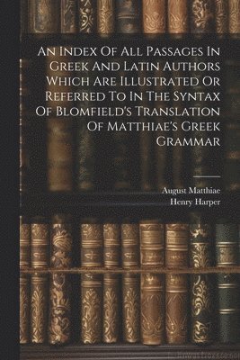 An Index Of All Passages In Greek And Latin Authors Which Are Illustrated Or Referred To In The Syntax Of Blomfield's Translation Of Matthiae's Greek Grammar 1