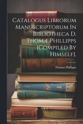 Bart ). Thomas Phillipps (Sir - Catalogus Librorum Manuscriptorum In Bibliotheca D. Thomæ Phillipps [compiled By Himself]., Häftad