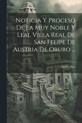 Noticia Y Proceso De La Muy Noble Y Leal Villa Real De San Felipe De Austria De Oruro ... 1