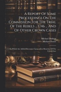 bokomslag A Report Of Some Proceedings On The Commission For The Trial Of The Rebels ... 1746 ... And Of Other Crown Cases