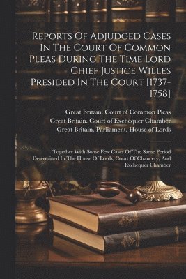 Great Britain Court of Common Pleas, John Willes, Great Britain Parliament House of L - Reports Of Adjudged Cases In The Court Of Common Pleas During The Time Lord Chief Justice Willes Presided In The Court [1737-1758], Häftad