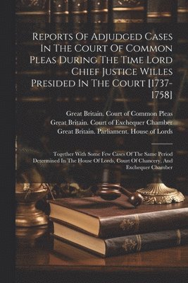 Reports Of Adjudged Cases In The Court Of Common Pleas During The Time Lord Chief Justice Willes Presided In The Court [1737-1758] 1