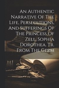 bokomslag Authentic Narrative Of The Life, Persecutions, And Sufferings Of The Princess Of Zell, Sophia Dorothea. Tr. From The Germ